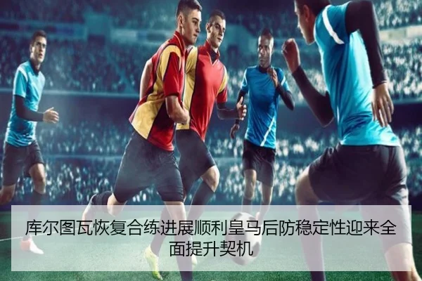 库尔图瓦恢复合练进展顺利皇马后防稳定性迎来全面提升契机