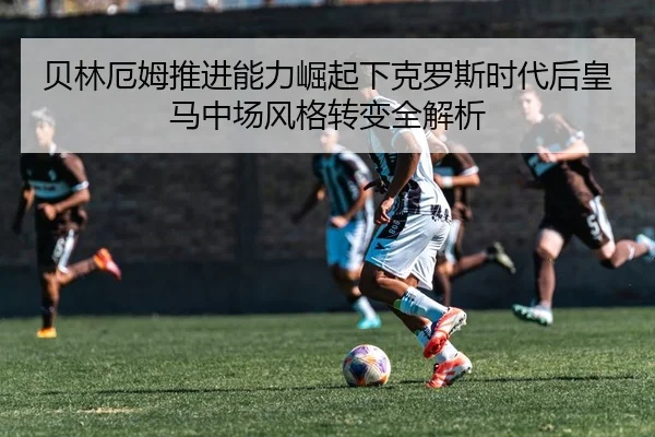 贝林厄姆推进能力崛起下克罗斯时代后皇马中场风格转变全解析